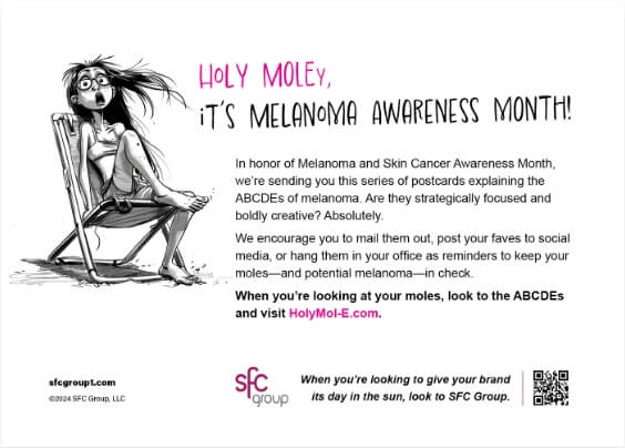 The back side of a postcard with a black ink caricature of a shocked woman sitting in a beach chair and text: HOLY MOLEY, IT'S MELANOMA AWARENESS MONTH! In honor of Melanoma and Skin Cancer Awareness Month, we're sending you this series of postcards explaining the ABCDEs of melanoma. Are they strategically focused and boldly creative? Absolutely. We encourage you to mail them out, post your faves to social media, or hang them in your office as reminders to keep your moles—and potential melanoma-in check. When you're looking at your moles, look to the ABCDES and visit HolyMol-E.com.